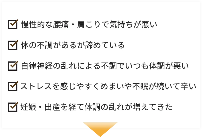 慢性的な腰痛・肩こりで気持ちが悪い/体の不調があるが諦めている/自律神経の乱れによる不調でいつも体調が悪い/ストレスを感じやすくめまいや不眠が続いて辛い/妊娠・出産を経て体調の乱れが増えてきた